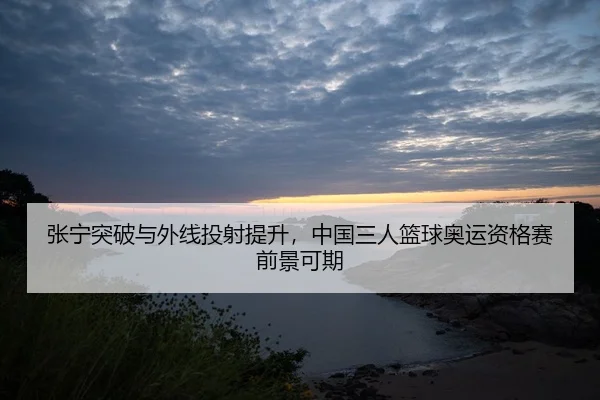 张宁突破与外线投射提升，中国三人篮球奥运资格赛前景可期