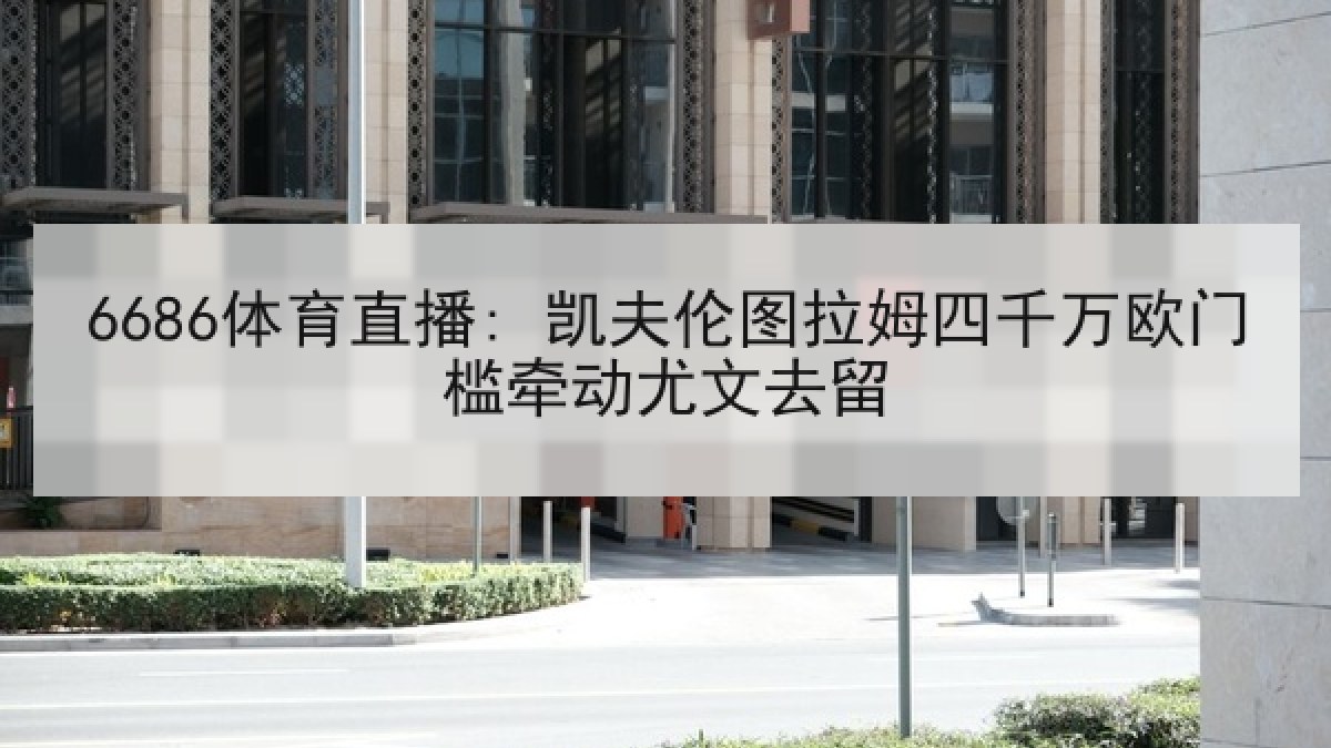 6686体育直播: 凯夫伦图拉姆四千万欧门槛牵动尤文去留