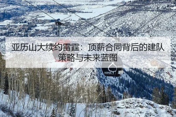 亚历山大续约雷霆：顶薪合同背后的建队策略与未来蓝图