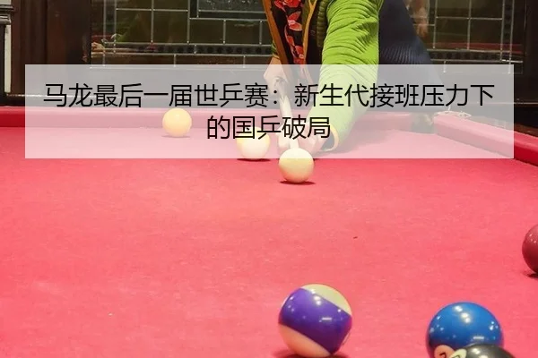 马龙最后一届世乒赛：新生代接班压力下的国乒破局